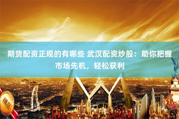 期货配资正规的有哪些 武汉配资炒股：助你把握市场先机，轻松获利