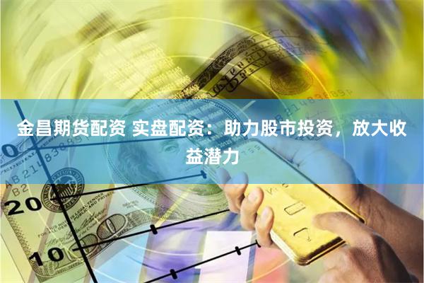 金昌期货配资 实盘配资：助力股市投资，放大收益潜力