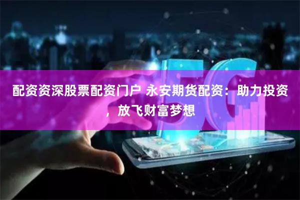 配资资深股票配资门户 永安期货配资：助力投资，放飞财富梦想