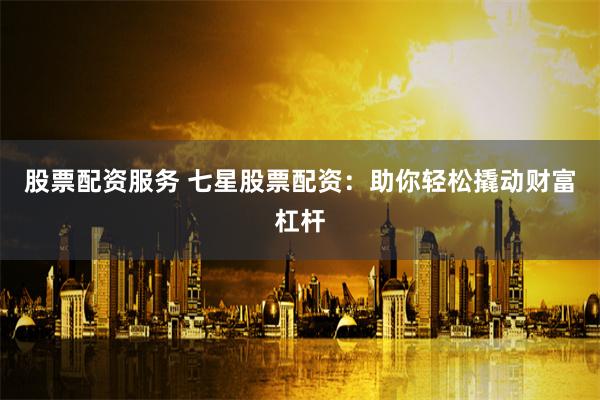 股票配资服务 七星股票配资：助你轻松撬动财富杠杆